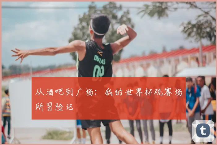 从酒吧到广场：我的世界杯观赛场所冒险记
