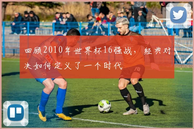 回顾2010年世界杯16强战，经典对决如何定义了一个时代