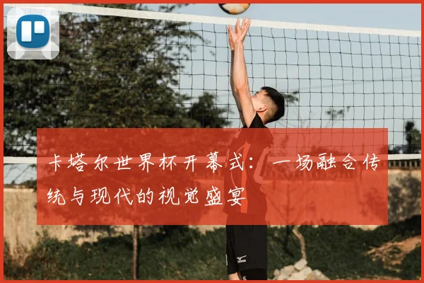 卡塔尔世界杯开幕式:一场融合传统与现代的视觉盛宴