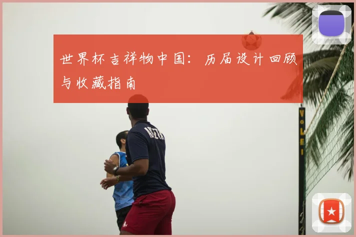 世界杯吉祥物中国:历届设计回顾与收藏指南