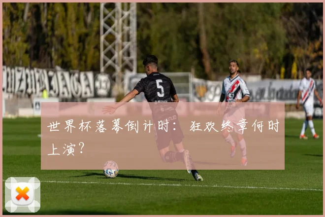 世界杯落幕倒计时:狂欢终章何时上演?