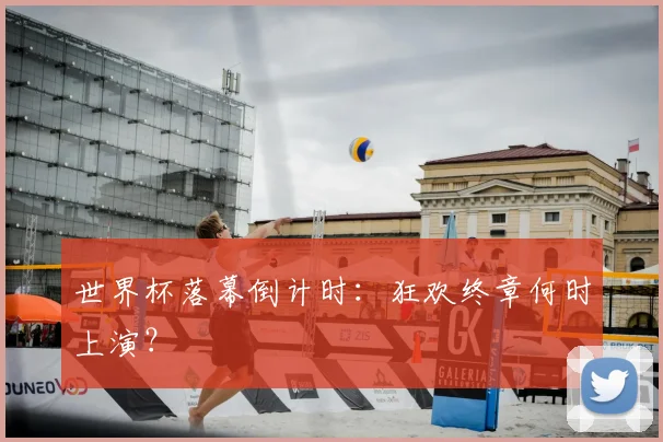 世界杯落幕倒计时：狂欢终章何时上演？