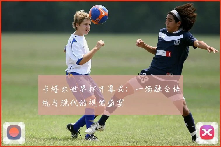 卡塔尔世界杯开幕式:一场融合传统与现代的视觉盛宴