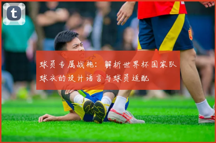 球员专属战袍:解析世界杯国家队球衣的设计语言与球员适配