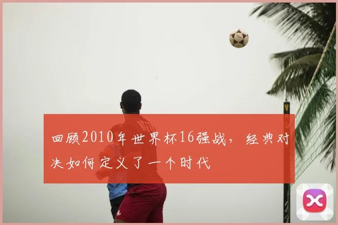 回顾2010年世界杯16强战，经典对决如何定义了一个时代