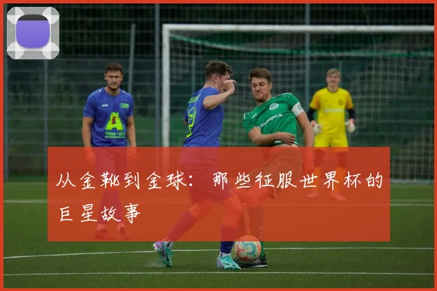 从金靴到金球：那些征服世界杯的巨星故事