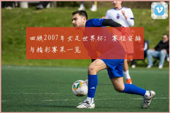 回顾2007年女足世界杯：赛程安排与精彩赛果一览