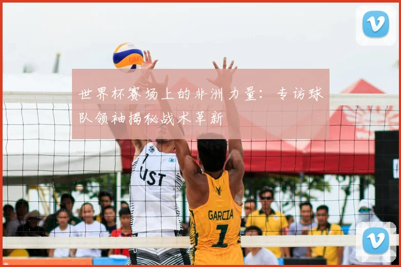 世界杯赛场上的非洲力量:专访球队领袖揭秘战术革新