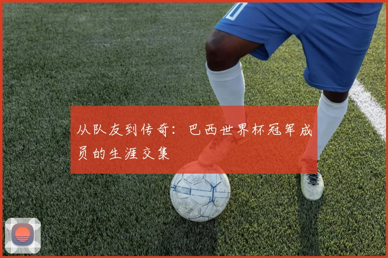 从队友到传奇：巴西世界杯冠军成员的生涯交集