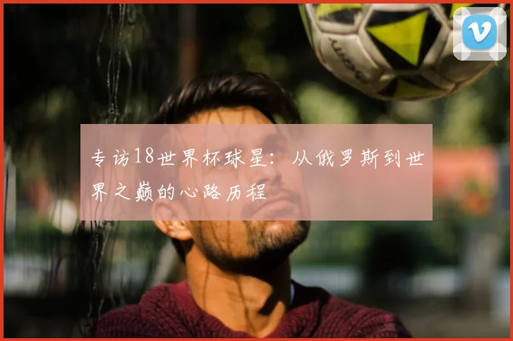 专访18世界杯球星：从俄罗斯到世界之巅的心路历程