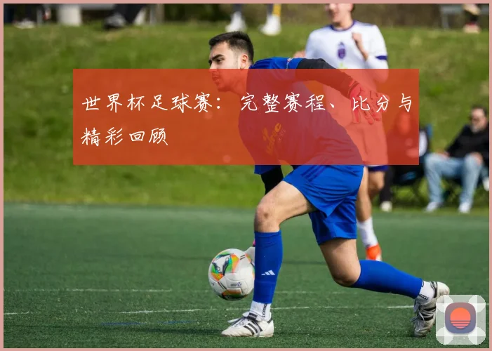 世界杯足球赛：完整赛程、比分与精彩回顾