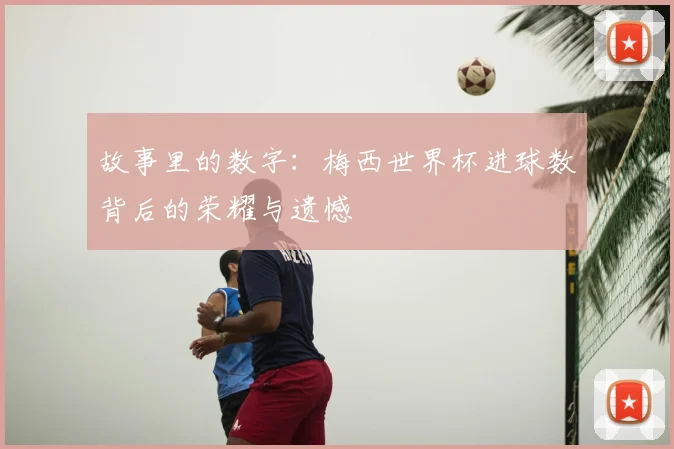 故事里的数字：梅西世界杯进球数背后的荣耀与遗憾