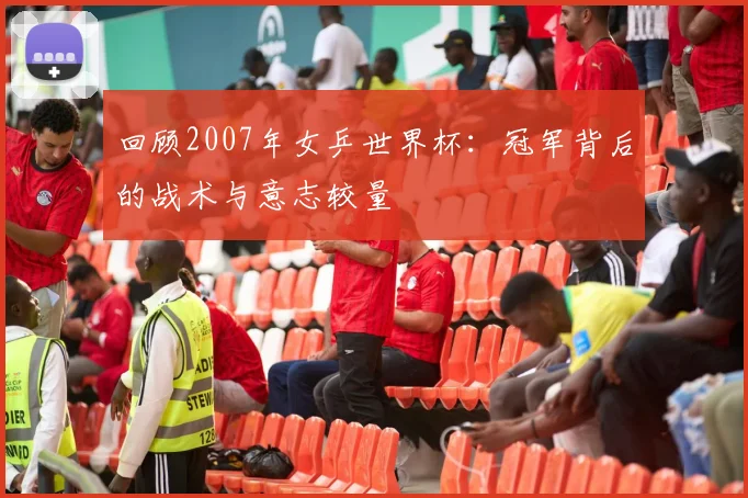 回顾2007年女乒世界杯：冠军背后的战术与意志较量