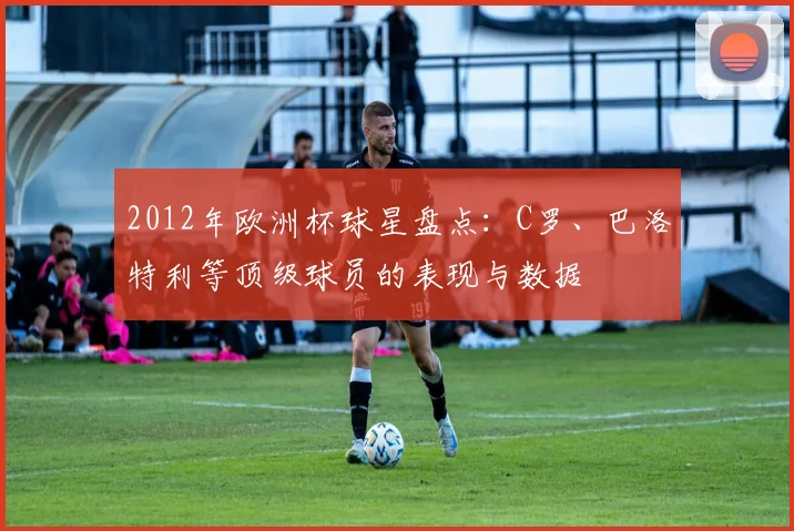 2012年欧洲杯球星盘点：C罗、巴洛特利等顶级球员的表现与数据