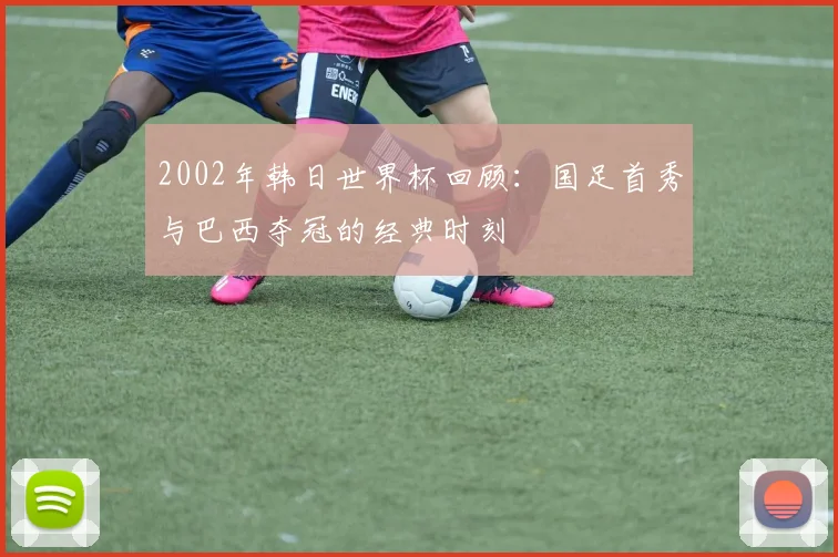 2002年韩日世界杯回顾：国足首秀与巴西夺冠的经典时刻