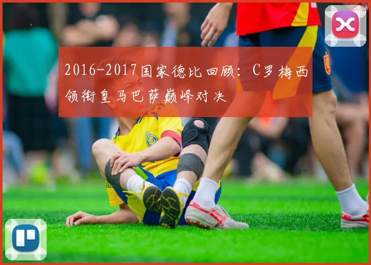 2016-2017国家德比回顾：C罗梅西领衔皇马巴萨巅峰对决