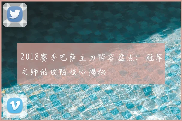 2018赛季巴萨主力阵容盘点：冠军之师的攻防核心揭秘