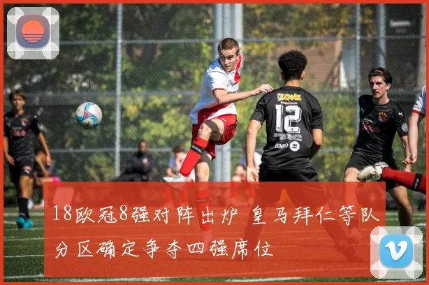 18欧冠8强对阵出炉 皇马拜仁等队分区确定争夺四强席位